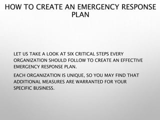 HOW TO CREATE AN EMERGENCY RESPONSE
PLAN
LET US TAKE A LOOK AT SIX CRITICAL STEPS EVERY
ORGANIZATION SHOULD FOLLOW TO CREATE AN EFFECTIVE
EMERGENCY RESPONSE PLAN.
EACH ORGANIZATION IS UNIQUE, SO YOU MAY FIND THAT
ADDITIONAL MEASURES ARE WARRANTED FOR YOUR
SPECIFIC BUSINESS.
 