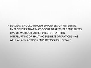 • LEADERS SHOULD INFORM EMPLOYEES OF POTENTIAL
EMERGENCIES THAT MAY OCCUR NEAR WHERE EMPLOYEES
LIVE OR WORK OR OTHER EVENTS THAT RISK
INTERRUPTING OR HALTING BUSINESS OPERATIONS—AS
WELL AS ANY ACTIONS EMPLOYEES SHOULD TAKE.
 