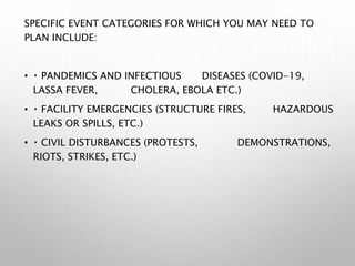 SPECIFIC EVENT CATEGORIES FOR WHICH YOU MAY NEED TO
PLAN INCLUDE:
• PANDEMICS AND INFECTIOUS DISEASES (COVID-19,
LASSA FEVER, CHOLERA, EBOLA ETC.)
• FACILITY EMERGENCIES (STRUCTURE FIRES, HAZARDOUS
LEAKS OR SPILLS, ETC.)
• CIVIL DISTURBANCES (PROTESTS, DEMONSTRATIONS,
RIOTS, STRIKES, ETC.)
 