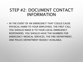 STEP #2: DOCUMENT CONTACT
INFORMATION
• IN THE EVENT OF AN EMERGENCY THAT COULD CAUSE
PHYSICAL HARM TO YOUR EMPLOYEES, THE FIRST CALL
YOU SHOULD MAKE IS TO YOUR LOCAL EMERGENCY
RESPONDERS. YOU SHOULD HAVE THE NUMBERS FOR
EMERGENCY MEDICAL SERVICES, THE FIRE DEPARTMENT,
AND POLICE DEPARTMENT READILY AVAILABLE.
 