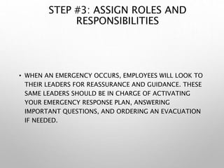 STEP #3: ASSIGN ROLES AND
RESPONSIBILITIES
• WHEN AN EMERGENCY OCCURS, EMPLOYEES WILL LOOK TO
THEIR LEADERS FOR REASSURANCE AND GUIDANCE. THESE
SAME LEADERS SHOULD BE IN CHARGE OF ACTIVATING
YOUR EMERGENCY RESPONSE PLAN, ANSWERING
IMPORTANT QUESTIONS, AND ORDERING AN EVACUATION
IF NEEDED.
 