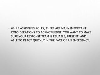 • WHILE ASSIGNING ROLES, THERE ARE MANY IMPORTANT
CONSIDERATIONS TO ACKNOWLEDGE. YOU WANT TO MAKE
SURE YOUR RESPONSE TEAM IS RELIABLE, PRESENT, AND
ABLE TO REACT QUICKLY IN THE FACE OF AN EMERGENCY.
 