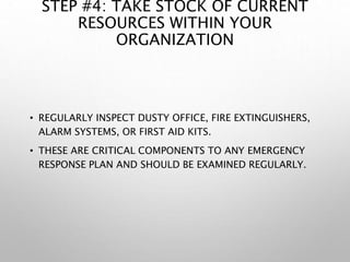 STEP #4: TAKE STOCK OF CURRENT
RESOURCES WITHIN YOUR
ORGANIZATION
• REGULARLY INSPECT DUSTY OFFICE, FIRE EXTINGUISHERS,
ALARM SYSTEMS, OR FIRST AID KITS.
• THESE ARE CRITICAL COMPONENTS TO ANY EMERGENCY
RESPONSE PLAN AND SHOULD BE EXAMINED REGULARLY.
 