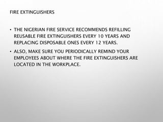 FIRE EXTINGUISHERS
• THE NIGERIAN FIRE SERVICE RECOMMENDS REFILLING
REUSABLE FIRE EXTINGUISHERS EVERY 10 YEARS AND
REPLACING DISPOSABLE ONES EVERY 12 YEARS.
• ALSO, MAKE SURE YOU PERIODICALLY REMIND YOUR
EMPLOYEES ABOUT WHERE THE FIRE EXTINGUISHERS ARE
LOCATED IN THE WORKPLACE.
 
