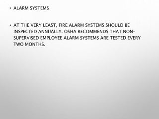 • ALARM SYSTEMS
• AT THE VERY LEAST, FIRE ALARM SYSTEMS SHOULD BE
INSPECTED ANNUALLY. OSHA RECOMMENDS THAT NON-
SUPERVISED EMPLOYEE ALARM SYSTEMS ARE TESTED EVERY
TWO MONTHS.
 
