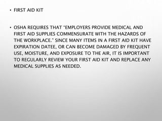 • FIRST AID KIT
• OSHA REQUIRES THAT “EMPLOYERS PROVIDE MEDICAL AND
FIRST AID SUPPLIES COMMENSURATE WITH THE HAZARDS OF
THE WORKPLACE.” SINCE MANY ITEMS IN A FIRST AID KIT HAVE
EXPIRATION DATEE, OR CAN BECOME DAMAGED BY FREQUENT
USE, MOISTURE, AND EXPOSURE TO THE AIR, IT IS IMPORTANT
TO REGULARLY REVIEW YOUR FIRST AID KIT AND REPLACE ANY
MEDICAL SUPPLIES AS NEEDED.
 