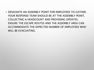 • DESIGNATE AN ASSEMBLY POINT FOR EMPLOYEES TO GATHER.
YOUR RESPONSE TEAM SHOULD BE AT THE ASSEMBLY POINT,
COLLECTING A HEADCOUNT AND PROVIDING UPDATES.
ENSURE THE ESCAPE ROUTES AND THE ASSEMBLY AREA CAN
ACCOMMODATE THE EXPECTED NUMBER OF EMPLOYEES WHO
WILL BE EVACUATING.
 