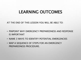 LEARNING OUTCOMES
AT THE END OF THIS LESSON YOU WILL BE ABLE TO:
• PINPOINT WHY EMERGENCY PREPAREDNESS AND RESPONSE
IS IMPORTANT
• NAME 3 WAYS TO IDENTIFY POTENTIAL EMERGENCIES
• MAP A SEQUENCE OF STEPS FOR AN EMERGENCY
PREPAREDNESS PROCEDURE.
 