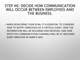 STEP #6: DECIDE HOW COMMUNICATION
WILL OCCUR BETWEEN EMPLOYEES AND
THE BUSINESS.
• WHEN DEVELOPING YOUR PLAN, IT IS ESSENTIAL TO CONSIDER
HOW TO NOTIFY EMPLOYEES OF A CRITICAL EVENT, HOW THE
INFORMATION WILL BE DELIVERED AND RECEIVED, AND HOW
EFFECTIVE COMMUNICATION CHANNELS WILL BE AT REACHING
EVERY EMPLOYEE IN HARM’S WAY.
 