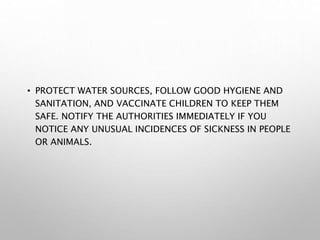 • PROTECT WATER SOURCES, FOLLOW GOOD HYGIENE AND
SANITATION, AND VACCINATE CHILDREN TO KEEP THEM
SAFE. NOTIFY THE AUTHORITIES IMMEDIATELY IF YOU
NOTICE ANY UNUSUAL INCIDENCES OF SICKNESS IN PEOPLE
OR ANIMALS.
 