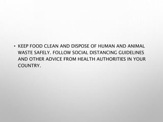 • KEEP FOOD CLEAN AND DISPOSE OF HUMAN AND ANIMAL
WASTE SAFELY. FOLLOW SOCIAL DISTANCING GUIDELINES
AND OTHER ADVICE FROM HEALTH AUTHORITIES IN YOUR
COUNTRY.
 