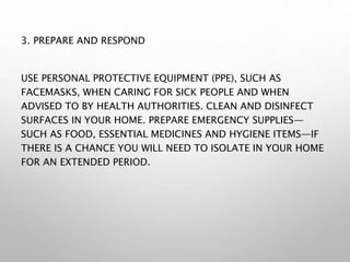 3. PREPARE AND RESPOND
USE PERSONAL PROTECTIVE EQUIPMENT (PPE), SUCH AS
FACEMASKS, WHEN CARING FOR SICK PEOPLE AND WHEN
ADVISED TO BY HEALTH AUTHORITIES. CLEAN AND DISINFECT
SURFACES IN YOUR HOME. PREPARE EMERGENCY SUPPLIES—
SUCH AS FOOD, ESSENTIAL MEDICINES AND HYGIENE ITEMS—IF
THERE IS A CHANCE YOU WILL NEED TO ISOLATE IN YOUR HOME
FOR AN EXTENDED PERIOD.
 