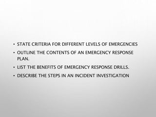 • STATE CRITERIA FOR DIFFERENT LEVELS OF EMERGENCIES
• OUTLINE THE CONTENTS OF AN EMERGENCY RESPONSE
PLAN.
• LIST THE BENEFITS OF EMERGENCY RESPONSE DRILLS.
• DESCRIBE THE STEPS IN AN INCIDENT INVESTIGATION
 