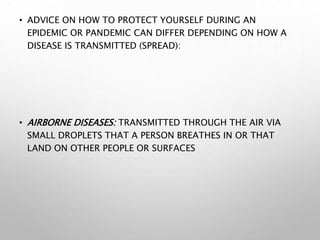 • ADVICE ON HOW TO PROTECT YOURSELF DURING AN
EPIDEMIC OR PANDEMIC CAN DIFFER DEPENDING ON HOW A
DISEASE IS TRANSMITTED (SPREAD):
• AIRBORNE DISEASES: TRANSMITTED THROUGH THE AIR VIA
SMALL DROPLETS THAT A PERSON BREATHES IN OR THAT
LAND ON OTHER PEOPLE OR SURFACES
 