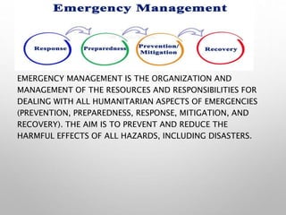 EMERGENCY MANAGEMENT IS THE ORGANIZATION AND
MANAGEMENT OF THE RESOURCES AND RESPONSIBILITIES FOR
DEALING WITH ALL HUMANITARIAN ASPECTS OF EMERGENCIES
(PREVENTION, PREPAREDNESS, RESPONSE, MITIGATION, AND
RECOVERY). THE AIM IS TO PREVENT AND REDUCE THE
HARMFUL EFFECTS OF ALL HAZARDS, INCLUDING DISASTERS.
 