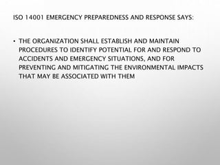 ISO 14001 EMERGENCY PREPAREDNESS AND RESPONSE SAYS:
• THE ORGANIZATION SHALL ESTABLISH AND MAINTAIN
PROCEDURES TO IDENTIFY POTENTIAL FOR AND RESPOND TO
ACCIDENTS AND EMERGENCY SITUATIONS, AND FOR
PREVENTING AND MITIGATING THE ENVIRONMENTAL IMPACTS
THAT MAY BE ASSOCIATED WITH THEM
 