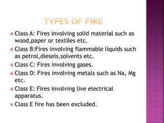  Class A: Fires involving solid material such as
wood,paper or textiles etc.
 Class B:Fires involving flammable liquids such
as petrol,diesels,solvents etc.
 Class C: Fires involving gases.
 Class D: Fires involving metals such as Na, Mg
etc.
 Class E: Fires involving live electrical
apparatus.
 Class E fire has been excluded.
 