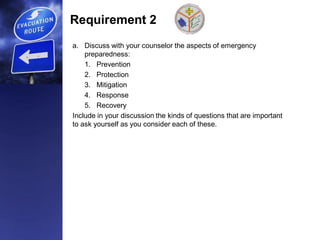 Requirement 2
a. Discuss with your counselor the aspects of emergency
preparedness:
1. Prevention
2. Protection
3. Mitigation
4. Response
5. Recovery
Include in your discussion the kinds of questions that are important
to ask yourself as you consider each of these.
 
