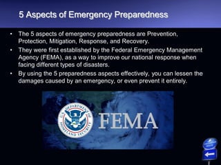 5 Aspects of Emergency Preparedness
• The 5 aspects of emergency preparedness are Prevention,
Protection, Mitigation, Response, and Recovery.
• They were first established by the Federal Emergency Management
Agency (FEMA), as a way to improve our national response when
facing different types of disasters.
• By using the 5 preparedness aspects effectively, you can lessen the
damages caused by an emergency, or even prevent it entirely.
 