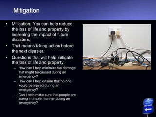 Mitigation
• Mitigation: You can help reduce
the loss of life and property by
lessening the impact of future
disasters.
• That means taking action before
the next disaster.
• Questions that will help mitigate
the loss of life and property:
– How can I help minimize the damage
that might be caused during an
emergency?
– How can I help ensure that no one
would be injured during an
emergency?
– Can I help make sure that people are
acting in a safe manner during an
emergency?
 