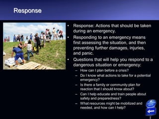 Response
• Response: Actions that should be taken
during an emergency.
• Responding to an emergency means
first assessing the situation, and then
preventing further damages, injuries,
and panic.
• Questions that will help you respond to a
dangerous situation or emergency:
– How can I plan before a crisis?
– Do I know what actions to take for a potential
emergency?
– Is there a family or community plan for
reaction that I should know about?
– Can I help educate and train people about
safety and preparedness?
– What resources might be mobilized and
needed, and how can I help?
 