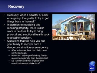 Recovery
• Recovery: After a disaster or other
emergency, the goal is to try to get
things back to “normal.”
• In addition to rebuilding and
repairing property, there is also
work to be done to try to bring
physical and emotional health back
to a stable condition.
• Questions that will help you and
your family to recover from a
dangerous situation or emergency:
– After a disaster, how can I help clean
up the damage?
– How can I help myself and my family
recover emotionally from the disaster?
– Do I understand that physical and
emotional recovery take time?
 