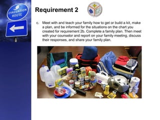 Requirement 2
c. Meet with and teach your family how to get or build a kit, make
a plan, and be informed for the situations on the chart you
created for requirement 2b. Complete a family plan. Then meet
with your counselor and report on your family meeting, discuss
their responses, and share your family plan.
 
