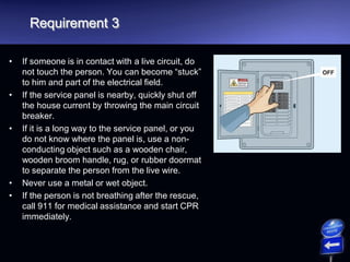 Requirement 3
• If someone is in contact with a live circuit, do
not touch the person. You can become “stuck”
to him and part of the electrical field.
• If the service panel is nearby, quickly shut off
the house current by throwing the main circuit
breaker.
• If it is a long way to the service panel, or you
do not know where the panel is, use a non-
conducting object such as a wooden chair,
wooden broom handle, rug, or rubber doormat
to separate the person from the live wire.
• Never use a metal or wet object.
• If the person is not breathing after the rescue,
call 911 for medical assistance and start CPR
immediately.
 