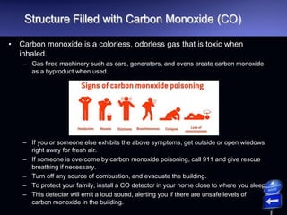 Structure Filled with Carbon Monoxide (CO)
• Carbon monoxide is a colorless, odorless gas that is toxic when
inhaled.
– Gas fired machinery such as cars, generators, and ovens create carbon monoxide
as a byproduct when used.
– If you or someone else exhibits the above symptoms, get outside or open windows
right away for fresh air.
– If someone is overcome by carbon monoxide poisoning, call 911 and give rescue
breathing if necessary.
– Turn off any source of combustion, and evacuate the building.
– To protect your family, install a CO detector in your home close to where you sleep.
– This detector will emit a loud sound, alerting you if there are unsafe levels of
carbon monoxide in the building.
 