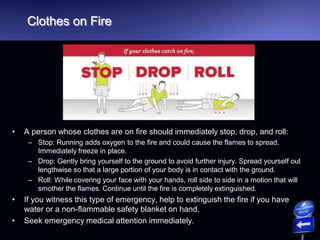 Clothes on Fire
• A person whose clothes are on fire should immediately stop, drop, and roll:
– Stop: Running adds oxygen to the fire and could cause the flames to spread.
Immediately freeze in place.
– Drop: Gently bring yourself to the ground to avoid further injury. Spread yourself out
lengthwise so that a large portion of your body is in contact with the ground.
– Roll: While covering your face with your hands, roll side to side in a motion that will
smother the flames. Continue until the fire is completely extinguished.
• If you witness this type of emergency, help to extinguish the fire if you have
water or a non-flammable safety blanket on hand.
• Seek emergency medical attention immediately.
 