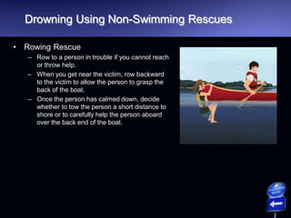 Drowning Using Non-Swimming Rescues
• Rowing Rescue
– Row to a person in trouble if you cannot reach
or throw help.
– When you get near the victim, row backward
to the victim to allow the person to grasp the
back of the boat.
– Once the person has calmed down, decide
whether to tow the person a short distance to
shore or to carefully help the person aboard
over the back end of the boat.
 
