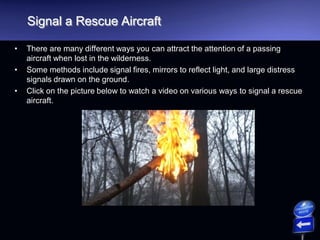 Signal a Rescue Aircraft
• There are many different ways you can attract the attention of a passing
aircraft when lost in the wilderness.
• Some methods include signal fires, mirrors to reflect light, and large distress
signals drawn on the ground.
• Click on the picture below to watch a video on various ways to signal a rescue
aircraft.
 