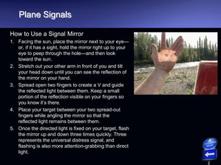 Plane Signals
How to Use a Signal Mirror
1. Facing the sun, place the mirror next to your eye—
or, if it has a sight, hold the mirror right up to your
eye to peep through the hole—and then look
toward the sun.
2. Stretch out your other arm in front of you and tilt
your head down until you can see the reflection of
the mirror on your hand.
3. Spread open two fingers to create a V and guide
the reflected light between them. Keep a small
portion of the reflection visible on your fingers so
you know it’s there.
4. Place your target between your two spread-out
fingers while angling the mirror so that the
reflected light remains between them.
5. Once the directed light is fixed on your target, flash
the mirror up and down three times quickly. Three
represents the universal distress signal, and
flashing is also more attention-grabbing than direct
light.
 