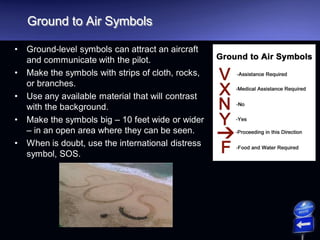 Ground to Air Symbols
• Ground-level symbols can attract an aircraft
and communicate with the pilot.
• Make the symbols with strips of cloth, rocks,
or branches.
• Use any available material that will contrast
with the background.
• Make the symbols big – 10 feet wide or wider
– in an open area where they can be seen.
• When is doubt, use the international distress
symbol, SOS.
 