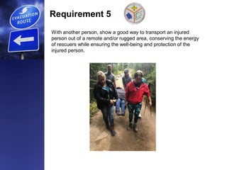 Requirement 5
With another person, show a good way to transport an injured
person out of a remote and/or rugged area, conserving the energy
of rescuers while ensuring the well-being and protection of the
injured person.
 