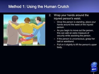 Method 1: Using the Human Crutch
2. Wrap your hands around the
injured person's waist.
– Once the person is standing, place your
hands around the waist of the injured
person.
– As you begin to move out the person,
this can add an extra measure of
security while assisting the person.
– If the person is unconscious, grasp her
belt or waistband.
– Pull on it slightly to lift the person's upper
body.
 