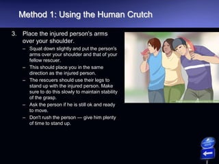 Method 1: Using the Human Crutch
3. Place the injured person's arms
over your shoulder.
– Squat down slightly and put the person's
arms over your shoulder and that of your
fellow rescuer.
– This should place you in the same
direction as the injured person.
– The rescuers should use their legs to
stand up with the injured person. Make
sure to do this slowly to maintain stability
of the grasp.
– Ask the person if he is still ok and ready
to move.
– Don't rush the person — give him plenty
of time to stand up.
 