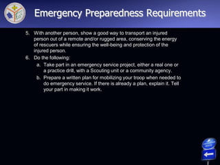 5. With another person, show a good way to transport an injured
person out of a remote and/or rugged area, conserving the energy
of rescuers while ensuring the well-being and protection of the
injured person.
6. Do the following:
a. Take part in an emergency service project, either a real one or
a practice drill, with a Scouting unit or a community agency.
b. Prepare a written plan for mobilizing your troop when needed to
do emergency service. If there is already a plan, explain it. Tell
your part in making it work.
Emergency Preparedness Requirements
 