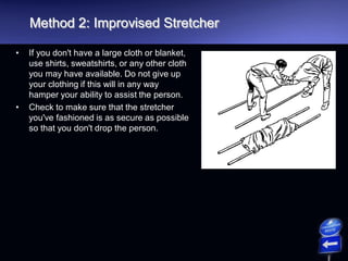 Method 2: Improvised Stretcher
• If you don't have a large cloth or blanket,
use shirts, sweatshirts, or any other cloth
you may have available. Do not give up
your clothing if this will in any way
hamper your ability to assist the person.
• Check to make sure that the stretcher
you've fashioned is as secure as possible
so that you don't drop the person.
 