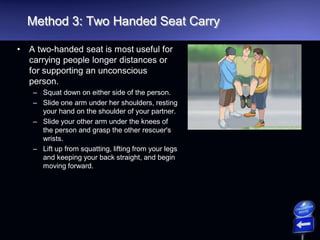 Method 3: Two Handed Seat Carry
• A two-handed seat is most useful for
carrying people longer distances or
for supporting an unconscious
person.
– Squat down on either side of the person.
– Slide one arm under her shoulders, resting
your hand on the shoulder of your partner.
– Slide your other arm under the knees of
the person and grasp the other rescuer's
wrists.
– Lift up from squatting, lifting from your legs
and keeping your back straight, and begin
moving forward.
 