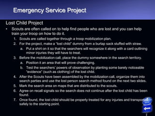 Emergency Service Project
Lost Child Project
• Scouts are often called on to help find people who are lost and you can help
train your troop on how to do it.
1. Scouts are called together through a troop mobilization plan.
2. For the project, make a “lost child” dummy from a burlap sack stuffed with straw.
a. Put a shirt on it so that the searchers will recognize it along with a card outlining
minor injuries they will have to treat.
3. Before the mobilization call, place the dummy somewhere in the search territory.
a. Position it an area that will prove challenging.
b. Test the searchers’ powers of observation by planting some barely noticeable
“evidence” (such as clothing) of the lost child.
4. After the Scouts have been assembled by the mobilization call, organize them into
search parties and use the lost person search method found on the next two slides.
5. Mark the search area on maps that are distributed to the scouts.
6. Agree on recall signals so the search does not continue after the lost child has been
found.
7. Once found, the lost child should be properly treated for any injuries and transported
safely to the starting point.
 
