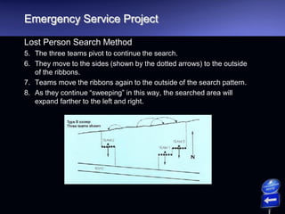 Emergency Service Project
Lost Person Search Method
5. The three teams pivot to continue the search.
6. They move to the sides (shown by the dotted arrows) to the outside
of the ribbons.
7. Teams move the ribbons again to the outside of the search pattern.
8. As they continue “sweeping” in this way, the searched area will
expand farther to the left and right.
 