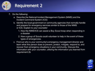 7. Do the following:
a. Describe the National Incident Management System (NIMS) and the
Incident Command System (ICS)
b. Identify the local government or community agencies that normally handle
and prepare for emergency services similar to those of the NIMS
or ICS. Explain to your counselor
1. How the NIMS/ICS can assist a Boy Scout troop when responding in
a disaster
2. How a group of Scouts could volunteer to help in the event of these
types of emergencies.
c. Find out who is your community's emergency management director and
learn what this person does to prevent, protect, mitigate, respond to, and
recover from emergency situations in your community. Discuss this
information with your counselor, utilizing the information you learned from
requirement 2b
Requirement 2
 