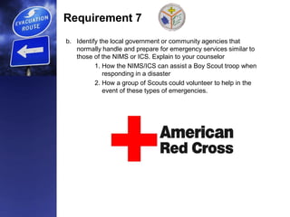 Requirement 7
b. Identify the local government or community agencies that
normally handle and prepare for emergency services similar to
those of the NIMS or ICS. Explain to your counselor
1. How the NIMS/ICS can assist a Boy Scout troop when
responding in a disaster
2. How a group of Scouts could volunteer to help in the
event of these types of emergencies.
 