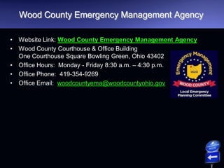 Wood County Emergency Management Agency
• Website Link: Wood County Emergency Management Agency
• Wood County Courthouse & Office Building
One Courthouse Square Bowling Green, Ohio 43402
• Office Hours: Monday - Friday 8:30 a.m. – 4:30 p.m.
• Office Phone: 419-354-9269
• Office Email: woodcountyema@woodcountyohio.gov
 
