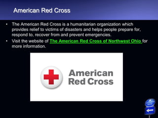 American Red Cross
• The American Red Cross is a humanitarian organization which
provides relief to victims of disasters and helps people prepare for,
respond to, recover from and prevent emergencies.
• Visit the website of The American Red Cross of Northwest Ohio for
more information.
 
