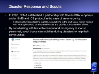 Disaster Response and Scouts
• In 2003, FEMA established a partnership with Scouts BSA to operate
under NIMS and ICS protocol in the case of an emergency.
– Following Hurricane Katrina in 2006, scouts living in the Gulf Coast region worked
with local agencies to distribute resources and provide hurricane relief efforts.
• By coordinating with law enforcement and emergency response
personnel, scout troops can mobilize during disasters to help their
communities.
 