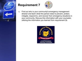 Requirement 7
c. Find out who is your community's emergency management
director and learn what this person does to prevent, protect,
mitigate, respond to, and recover from emergency situations in
your community. Discuss this information with your counselor,
utilizing the information you learned from requirement 2b
 