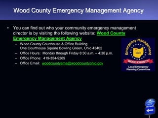 Wood County Emergency Management Agency
• You can find out who your community emergency management
director is by visiting the following website: Wood County
Emergency Management Agency
– Wood County Courthouse & Office Building
One Courthouse Square Bowling Green, Ohio 43402
– Office Hours: Monday through Friday 8:30 a.m. – 4:30 p.m.
– Office Phone: 419-354-9269
– Office Email: woodcountyema@woodcountyohio.gov
 