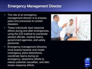 Emergency Management Director
• The role of an emergency
management director is to prepare
plans and processes to contain
disasters.
• These individuals lead response
efforts during and after emergencies,
using the ICS method to coordinate
elected officials, medical teams,
government agencies, and safety
personnel.
• Emergency management directors
must assess hazards and create
contingency plans beforehand,
coordinate teams during an
emergency, streamline efforts to
reduce potential casualties, and later,
review response efforts.
 